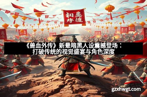 《兽血外传》新晕暗黑人设震撼登场：打破传统的视觉盛宴与角色深度